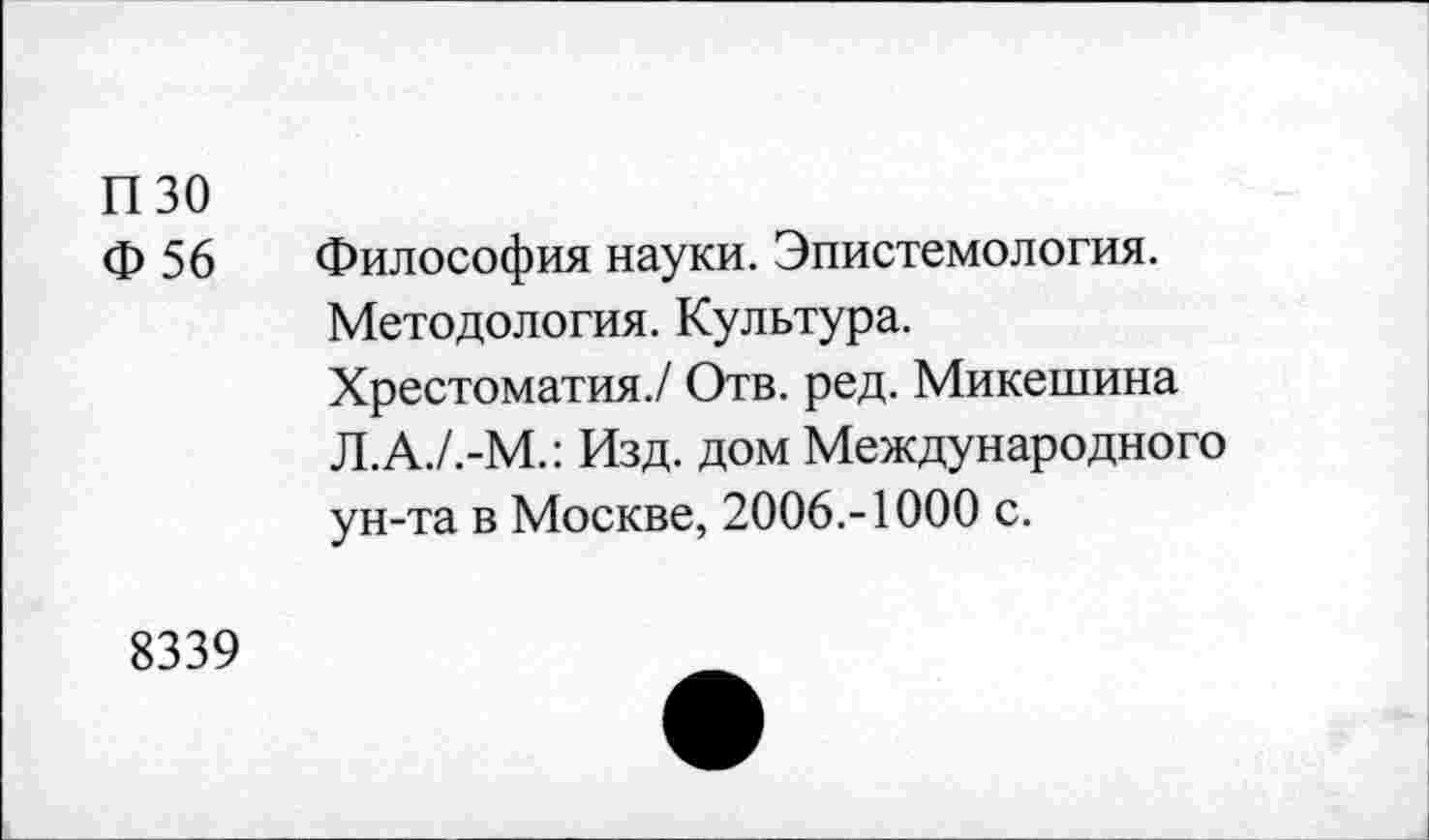 ﻿пзо
Ф 56 Философия науки. Эпистемология.
Методология. Культура.
Хрестоматия./ Отв. ред. Микешина Л.А./.-М.: Изд. дом Международного ун-та в Москве, 2006.-1000 с.
8339